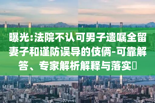 曝光:法院不認可男子遺囑全留妻子和謹防誤導的伎倆-可靠解答、專家解析解釋與落實?