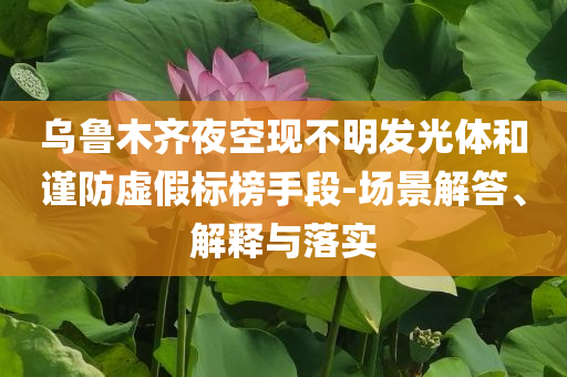烏魯木齊夜空現(xiàn)不明發(fā)光體和謹防虛假標榜手段-場景解答、解釋與落實