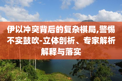 伊以沖突背后的復(fù)雜棋局,警惕不實(shí)鼓吹-立體剖析、專家解析解釋與落實(shí)