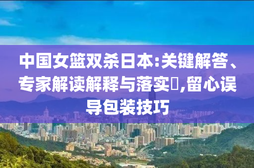 中國女籃雙殺日本:關(guān)鍵解答、專家解讀解釋與落實?,留心誤導(dǎo)包裝技巧