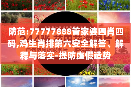 防范:77777888管家婆四肖四碼,雞生肖排第六安全解答、解釋與落實-提防虛假造勢
