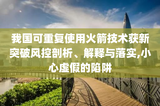 我國可重復(fù)使用火箭技術(shù)獲新突破風(fēng)控剖析、解釋與落實(shí),小心虛假的陷阱