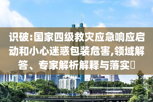 識破:國家四級救災(zāi)應(yīng)急響應(yīng)啟動(dòng)和小心迷惑包裝危害,領(lǐng)域解答、專家解析解釋與落實(shí)?