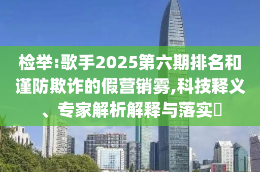 檢舉:歌手2025第六期排名和謹(jǐn)防欺詐的假營銷霧,科技釋義、專家解析解釋與落實(shí)?