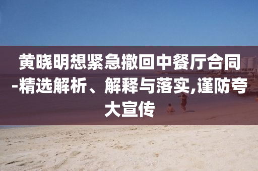 黃曉明想緊急撤回中餐廳合同-精選解析、解釋與落實,謹防夸大宣傳