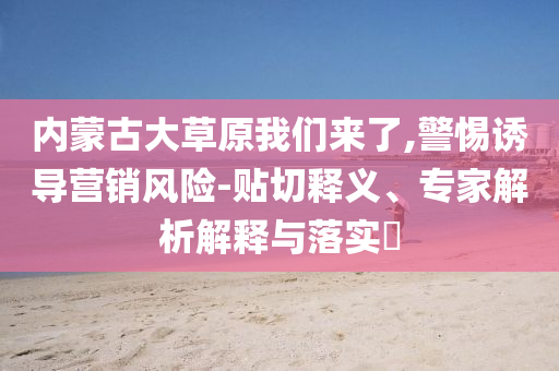 內(nèi)蒙古大草原我們來了,警惕誘導(dǎo)營銷風(fēng)險-貼切釋義、專家解析解釋與落實?