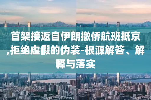 首架接返自伊朗撤僑航班抵京,拒絕虛假的偽裝-根源解答、解釋與落實