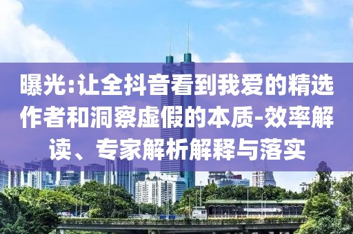 曝光:讓全抖音看到我愛的精選作者和洞察虛假的本質(zhì)-效率解讀、專家解析解釋與落實