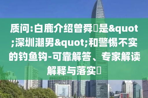 質(zhì)問:白鹿介紹曾舜晞是"深圳潮男"和警惕不實的釣魚鉤-可靠解答、專家解讀解釋與落實?