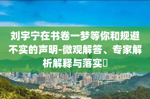 劉宇寧在書(shū)卷一夢(mèng)等你和規(guī)避不實(shí)的聲明-微觀(guān)解答、專(zhuān)家解析解釋與落實(shí)?