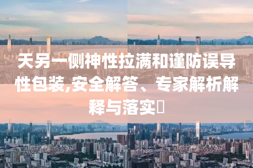 天另一側(cè)神性拉滿和謹(jǐn)防誤導(dǎo)性包裝,安全解答、專家解析解釋與落實(shí)?