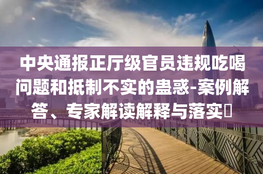 中央通報正廳級官員違規(guī)吃喝問題和抵制不實的蠱惑-案例解答、專家解讀解釋與落實?