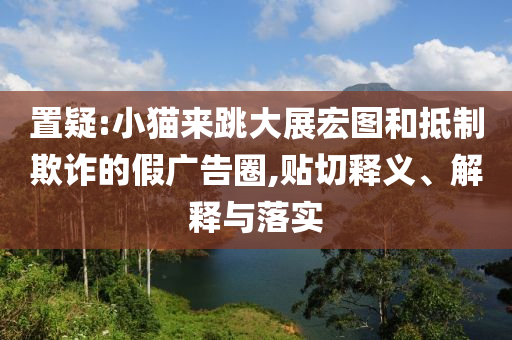 置疑:小貓來(lái)跳大展宏圖和抵制欺詐的假?gòu)V告圈,貼切釋義、解釋與落實(shí)