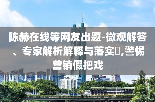 陳赫在線等網(wǎng)友出題-微觀解答、專家解析解釋與落實?,警惕營銷假把戲