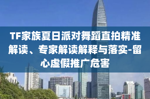 TF家族夏日派對舞蹈直拍精準解讀、專家解讀解釋與落實-留心虛假推廣危害